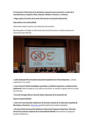 El tratamiento informativo de la obesidad y propuestas para prevenirla a través de la
actividad física y el deporte. Mesa redonda | Modera: Francisco J. Tinahones
> Íñigo Lapetra Secretario de la Junta Directiva de la Asociación Nacional de
Informadores de la Salud (ANIS)
Información sobre la salud en los medios de comunicación.
Ojo búsquedas en Google, la información de la nutrición viene en muchas ocasiones sin
interlocutor bien definido.
> Julián Redondo Pérez Presidente Asociación Española de la Prensa Deportiva. La Razón,
suplemento “A tu salud”
> Juan Antonio Corbalán Cardiólogo especialista en Medicina Deportiva y exbaloncestista
profesional. Gastar energía va a ser cada vez más difícil, en cambio la ingesta calórica es cada
vez más fácil.
> Carmelo Paniagua Manso Vocal de Salud y Educación de la Asociación del
Deporte Español (ADESP)
> Javier de Frutos González Subdirector de Derechos Sociales de la Federación Española de
Municipios y Provincias. http://recs.es/ Red Española de Ciudades Saludables.
> Ricardo Echeita Sarrionandía Subdirector General de Programas Deportivos. Dirección
General de Juventud y Deporte de la Comunidad de Madrid. Recomienda el trabajo del
alcalde de Oklahoma.
 