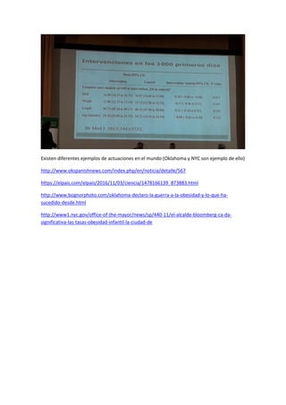 Existen diferentes ejemplos de actuaciones en el mundo (Oklahoma y NYC son ejemplo de ello)
http://www.okspanishnews.com/index.php/en/noticia/detalle/567
https://elpais.com/elpais/2016/11/03/ciencia/1478166139_873883.html
http://www.bognorphoto.com/oklahoma-declaro-la-guerra-a-la-obesidad-y-lo-que-ha-
sucedido-desde.html
http://www1.nyc.gov/office-of-the-mayor/news/sp/440-11/el-alcalde-bloomberg-ca-da-
significativa-las-tasas-obesidad-infantil-la-ciudad-de
 