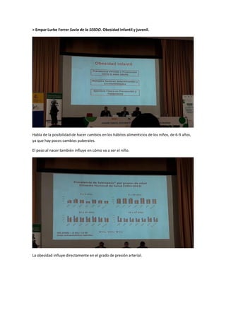> Empar Lurbe Ferrer Socia de la SEEDO. Obesidad infantil y juvenil.
Habla de la posibilidad de hacer cambios en los hábitos alimenticios de los niños, de 6-9 años,
ya que hay pocos cambios puberales.
El peso al nacer también influye en cómo va a ser el niño.
La obesidad influye directamente en el grado de presión arterial.
 