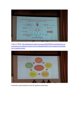 Programa PAIDO. http://blog.general-valencia.san.gva.es/2017/04/el-hospital-general-y-el-
ayuntamiento-de-valencia-se-alian-contra-la-obesidad-infantil-con-el-proyecto-marchando-
con-mi-pediatra-paido/
Prevención, preconcepcional, antes de quedarse embarazada.
 