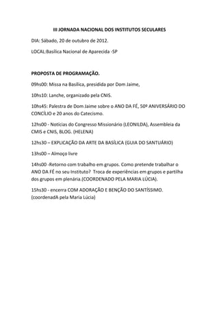 III JORNADA NACIONAL DOS INSTITUTOS SECULARES
DIA: Sábado, 20 de outubro de 2012.
LOCAL:Basílica Nacional de Aparecida -SP
PROPOSTA DE PROGRAMAÇÃO.
09hs00: Missa na Basílica, presidida por Dom Jaime,
10hs10: Lanche, organizado pela CNIS.
10hs45: Palestra de Dom Jaime sobre o ANO DA FÉ, 50º ANIVERSÁRIO DO
CONCÍLIO e 20 anos do Catecismo.
12hs00 - Notícias do Congresso Missionário (LEONILDA), Assembleia da
CMIS e CNIS, BLOG. (HELENA)
12hs30 – EXPLICAÇÃO DA ARTE DA BASÍLICA (GUIA DO SANTUÁRIO)
13hs00 – Almoço livre
14hs00 -Retorno com trabalho em grupos. Como pretende trabalhar o
ANO DA FÉ no seu Instituto? Troca de experiências em grupos e partilha
dos grupos em plenária.(COORDENADO PELA MARIA LÚCIA).
15hs30 - encerra COM ADORAÇÃO E BENÇÃO DO SANTÍSSIMO.
(coordenadA pela Maria Lúcia)