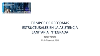TIEMPOS DE REFORMAS
ESTRUCTURALES EN LA ASISTENCIA
SANITARIA INTEGRADA
Jordi Varela
23 de febrero de 2018
 