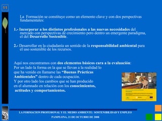 La  Formación se constituye como un elemento clave y con dos perspectivas fundamentales: 1.- Incorporar a los distintos profesionales a las nuevas necesidades  del mercado con perspectivas de crecimiento pero dentro un emergente paradigma, el del  Desarrollo Sostenible .  2.-  Desarrollar en la ciudadanía un sentido de la  responsabilidad ambiental  para el uso sostenible de los recursos. Aquí nos encontramos con  dos elementos básicos cara a la evaluación : Por un lado la forma en la que se llevan a la realidad lo  que ha venido en llamarse las  “Buenas Prácticas  Ambientales”  dentro de cada ocupación. Y por otro lado los cambios que se han producido  en el alumnado en relación con los  conocimientos, actitudes y comportamientos. 