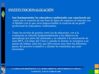 INSTITUTOCIONALIZACIÓN Son fundamentales los educadores ambientales con experiencia así  como son la creación de una base de datos de expertos en relación con el Módulo con lo que sería imprescindible la creación de un perfil profesional de Educadores Ambientales. Tanto los niveles de gestión como los de educación, ven a la evaluación en relación fundamentalmente a los objetivos de aprendizaje por parte del alumnado y en relación a la consecución de unas BPA, a lo largo del Curso y cuando el alumno se incorpora a un puesto de trabajo, pero hay que dife­renciar muy bien las diferentes partes del proceso evaluativo y diseñar he­rramientas que sean necesarias. 