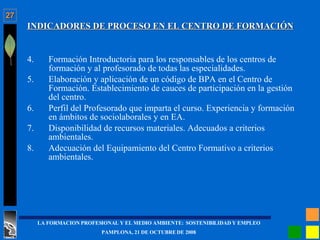 INDICADORES DE PROCESO EN EL CENTRO DE FORMACIÓN Formación Introductoria para los responsables de los centros de formación y al profesorado de todas las especialidades. Elaboración y aplicación de un código de BPA en el Centro de Formación. Establecimiento de cauces de participación en la gestión del centro. Perfil del Profesorado que imparta el curso. Experiencia y formación en ámbitos de sociolaborales y en EA. Disponibilidad de recursos materiales. Adecuados a criterios ambientales. Adecuación del Equipamiento del Centro Formativo a criterios ambientales. 