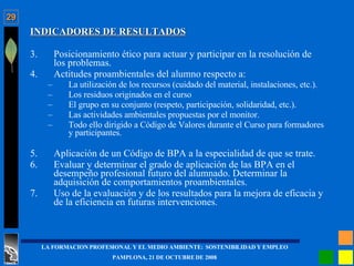 INDICADORES DE RESULTADOS Posicionamiento ético para actuar y participar en la resolución de los problemas. Actitudes proambientales del alumno respecto a: La utilización de los recursos (cuidado del material, instalaciones, etc.). Los residuos originados en el curso El grupo en su conjunto (respeto, participación, solidaridad, etc.). Las actividades ambientales propuestas por el monitor. Todo ello dirigido a Código de Valores durante el Curso para formadores y participantes. Aplicación de un Código de BPA a la especialidad de que se trate. Evaluar y determinar el grado de aplicación de las BPA en el desempeño profesional futuro del alumnado. Determinar la adquisición de comportamientos proambientales. Uso de la evaluación y de los resultados para la mejora de eficacia y de la eficiencia en futuras intervenciones. 
