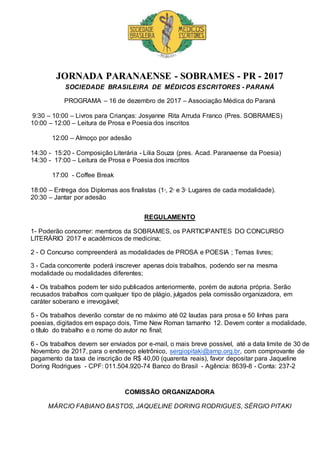 JORNADA PARANAENSE - SOBRAMES - PR - 2017
SOCIEDADE BRASILEIRA DE MÉDICOS ESCRITORES - PARANÁ
PROGRAMA – 16 de dezembro de 2017 – Associação Médica do Paraná
9:30 – 10:00 – Livros para Crianças: Josyanne Rita Arruda Franco (Pres. SOBRAMES)
10:00 – 12:00 – Leitura de Prosa e Poesia dos inscritos
12:00 – Almoço por adesão
14:30 - 15:20 - Composição Literária - Lilia Souza (pres. Acad. Paranaense da Poesia)
14:30 - 17:00 – Leitura de Prosa e Poesia dos inscritos
17:00 - Coffee Break
18:00 – Entrega dos Diplomas aos finalistas (1o
, 2o
e 3o
Lugares de cada modalidade).
20:30 – Jantar por adesão
REGULAMENTO
1- Poderão concorrer: membros da SOBRAMES, os PARTICIPANTES DO CONCURSO
LITERÁRIO 2017 e acadêmicos de medicina;
2 - O Concurso compreenderá as modalidades de PROSA e POESIA ; Temas livres;
3 - Cada concorrente poderá inscrever apenas dois trabalhos, podendo ser na mesma
modalidade ou modalidades diferentes;
4 - Os trabalhos podem ter sido publicados anteriormente, porém de autoria própria. Serão
recusados trabalhos com qualquer tipo de plágio, julgados pela comissão organizadora, em
caráter soberano e irrevogável;
5 - Os trabalhos deverão constar de no máximo até 02 laudas para prosa e 50 linhas para
poesias, digitados em espaço dois, Time New Roman tamanho 12. Devem conter a modalidade,
o título do trabalho e o nome do autor no final;
6 - Os trabalhos devem ser enviados por e-mail, o mais breve possível, até a data limite de 30 de
Novembro de 2017, para o endereço eletrônico, sergiopitaki@amp.org.br, com comprovante de
pagamento da taxa de inscrição de R$ 40,00 (quarenta reais), favor depositar para Jaqueline
Doring Rodrigues - CPF: 011.504.920-74 Banco do Brasil - Agência: 8639-8 - Conta: 237-2
COMISSÃO ORGANIZADORA
MÁRCIO FABIANO BASTOS, JAQUELINE DORING RODRIGUES, SÉRGIO PITAKI
 