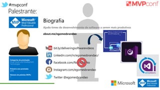 #mvpconf
Palestrante:
Categorias de premiação:
Visual Studio and Development
Technologies
Primeiro ano premiado:
2016
Número de prêmios MVPs:
1
bit.ly/deliveringsoftwarevideos
Linkedin.com/in/egomesbrandao/
Facebook.com/NoNoNoNo
Instagram.com/egomesbrandao
Twitter @egomesbrandao
Biografia
Ajudo times de desenvolvimento de software a serem mais produtivos
about.me/egomesbrandao
 