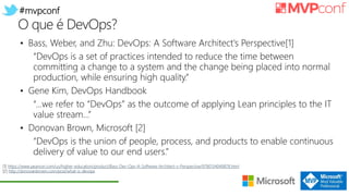 #mvpconf
O que é DevOps?
• Bass, Weber, and Zhu: DevOps: A Software Architect's Perspective[1]
“DevOps is a set of practices intended to reduce the time between
committing a change to a system and the change being placed into normal
production, while ensuring high quality.”
• Gene Kim, DevOps Handbook
“…we refer to “DevOps” as the outcome of applying Lean principles to the IT
value stream…”
• Donovan Brown, Microsoft [2]
“DevOps is the union of people, process, and products to enable continuous
delivery of value to our end users.”
[1] https://www.pearson.com/us/higher-education/product/Bass-Dev-Ops-A-Software-Architect-s-Perspective/9780134049878.html
[2] http://donovanbrown.com/post/what-is-devops
 
