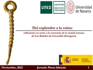 Noviembre, 2023 Jornada Parua labentia 1
Del esplendor a la ruina:
reflexiones en torno a la economía de la ciudad romana
de Los Bañales de Uncastillo (Zaragoza)
 