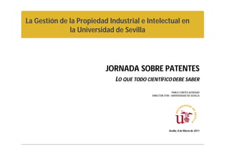 La Gestión de la Propiedad Industrial e Intelectual en
              la Universidad de Sevilla




                          JORNADA SOBRE PATENTES
                             LO QUE TODO CIENTÍFICO DEBE SABER
                                                          PABLO CORTÉS ACHEDAD
                                           DIRECTOR OTRI- UNIVERSIDAD DE SEVILLA




                                                        Sevilla, 8 de Marzo de 2011
 