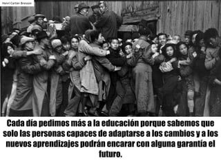 Cada día pedimos más a la educación porque sabemos que
solo las personas capaces de adaptarse a los cambios y a los
nuevos aprendizajes podrán encarar con alguna garantía el
futuro.
Henri	Cartier	Bresson
 