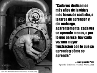 “Cada vez dedicamos
más años de la vida y
más horas de cada día, a
la tarea de aprender, y,
sin embargo,
aparentemente, cada vez
se aprende menos, o por
lo que parece, hay cada
vez una mayor
frustración con lo que se
aprende y cómo se
aprende.”
--Juan Ignacio Pozo
Aprender	en	tiempos	revueltos.	Alianza.	2016
Lewis	Hine.	Power house mechanic working on steam pump
 