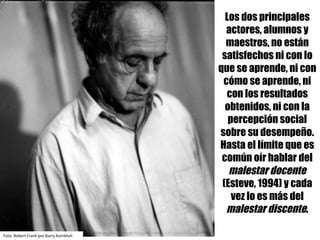 Los dos principales
actores, alumnos y
maestros, no están
satisfechos ni con lo
que se aprende, ni con
cómo se aprende, ni
con los resultados
obtenidos, ni con la
percepción social
sobre su desempeño.
Hasta el límite que es
común oír hablar del
malestar docente
(Esteve, 1994) y cada
vez lo es más del
malestar discente.
Foto:	Robert	Frank	por	Barry	Kornbluh
 