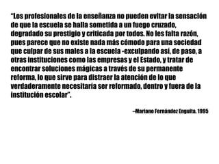 “Los profesionales de la enseñanza no pueden evitar la sensación
de que la escuela se halla sometida a un fuego cruzado,
degradado su prestigio y criticada por todos. No les falta razón,
pues parece que no existe nada más cómodo para una sociedad
que culpar de sus males a la escuela -exculpando así, de paso, a
otras instituciones como las empresas y el Estado, y tratar de
encontrar soluciones mágicas a través de su permanente
reforma, lo que sirve para distraer la atención de lo que
verdaderamente necesitaría ser reformado, dentro y fuera de la
institución escolar”.
--Mariano Fernández Enguita. 1995
 