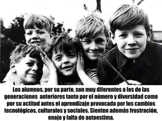 Los alumnos, por su parte, son muy diferentes a los de las
generaciones anteriores tanto por el número y diversidad como
por su actitud antes el aprendizaje provocada por los cambios
tecnológicos, culturales y sociales. Sienten además frustración,
enojo y falta de autoestima.
 