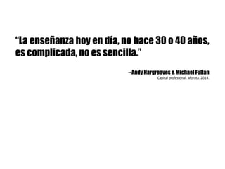 “La enseñanza hoy en día, no hace 30 o 40 años,
es complicada, no es sencilla.”
--Andy Hargreaves & Michael Fullan
Capital	profesional.	Morata.	2014.	
 
