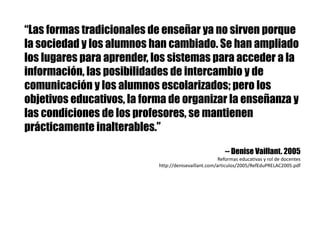“Las formas tradicionales de enseñar ya no sirven porque
la sociedad y los alumnos han cambiado. Se han ampliado
los lugares para aprender, los sistemas para acceder a la
información, las posibilidades de intercambio y de
comunicación y los alumnos escolarizados; pero los
objetivos educativos, la forma de organizar la enseñanza y
las condiciones de los profesores, se mantienen
prácticamente inalterables.”
-- Denise Vaillant. 2005
Reformas	educativas	y	rol	de	docentes
http://denisevaillant.com/articulos/2005/RefEduPRELAC2005.pdf
 