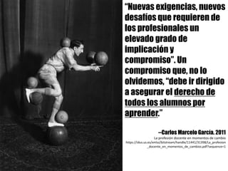 “Nuevas exigencias, nuevos
desafíos que requieren de
los profesionales un
elevado grado de
implicación y
compromiso”. Un
compromiso que, no lo
olvidemos, “debe ir dirigido
a asegurar el derecho de
todos los alumnos por
aprender.”
--Carlos Marcelo García. 2011
La	profesión	docente	en	momentos	de	cambio
https://idus.us.es/xmlui/bitstream/handle/11441/31398/La_profesion
_docente_en_momentos_de_cambios.pdf?sequence=1	
 