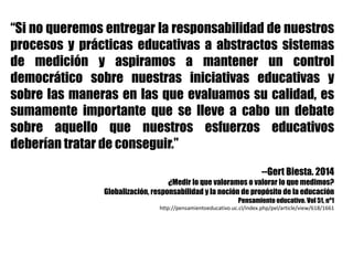 “Si no queremos entregar la responsabilidad de nuestros
procesos y prácticas educativas a abstractos sistemas
de medición y aspiramos a mantener un control
democrático sobre nuestras iniciativas educativas y
sobre las maneras en las que evaluamos su calidad, es
sumamente importante que se lleve a cabo un debate
sobre aquello que nuestros esfuerzos educativos
deberían tratar de conseguir.”
--Gert Biesta. 2014
¿Medir lo que valoramos o valorar lo que medimos?
Globalización, responsabilidad y la noción de propósito de la educación
Pensamiento educativo. Vol 51, nº1
http://pensamientoeducativo.uc.cl/index.php/pel/article/view/618/1661
 