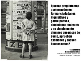 Que nos preguntemos
¿cómo podemos
formar ciudadanos
inquisitivos y
participativos,
ciudadanos molestos
y no simplemente
alumnos que pasen de
curso, aprueben
exámenes y saquen
buenas notas?
--Rafael Feito
Escuelas democráticas
Revista	de	la	Asociación	de	Sociología	de	la	
Educación,	vol.	2,	núm.	1,	enero	2009
 