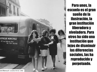 Para unos, la
escuela es el gran
sueño de la
Ilustración, la
gran institución
liberadora y
niveladora. Para
otros ha sido una
institución que
lejos de disminuir
las diferencias
sociales, las ha
reproducido y
perpetuado.
rard Blancourt. Levallois-Perret.	1960
 
