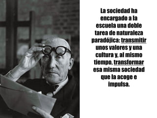 La sociedad ha
encargado a la
escuela una doble
tarea de naturaleza
paradójica: transmitir
unos valores y una
cultura y, al mismo
tiempo, transformar
esa misma sociedad
que la acoge e
impulsa.
 