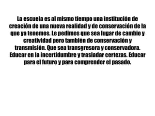 La escuela es al mismo tiempo una institución de
creación de una nueva realidad y de conservación de la
que ya tenemos. Le pedimos que sea lugar de cambio y
creatividad pero también de conservación y
transmisión. Que sea transgresora y conservadora.
Educar en la incertidumbre y trasladar certezas. Educar
para el futuro y para comprender el pasado.
 