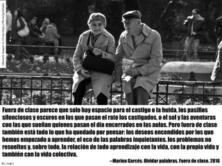 Fuera de clase parece que solo hay espacio para el castigo o la huida, los pasillos
silenciosos y oscuros en los que pasan el rato los castigados, o el sol y las aventuras
con las que sueñan quienes pasan el día encerrados en las aulas. Pero fuera de clase
también está todo lo que ha quedado por pensar: los deseos encendidos por los que
hemos empezado a aprender, el eco de las palabras inquietantes, los problemas no
resueltos y, sobre todo, la relación de todo aprendizaje con la vida, con la propia vida y
también con la vida colectiva.
--Marina Garcés. Olvidar palabras. Fuera de clase. 2016
UlbrechtHopper	cc	2.0	byhttps://flic.kr/p/oEGxfe
@c_magro
 