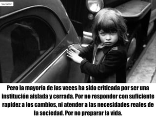 Pero la mayoría de las veces ha sido criticada por ser una
institución aislada y cerrada. Por no responder con suficiente
rapidez a los cambios, ni atender a las necesidades reales de
la sociedad. Por no preparar la vida.
Saul Leiter
 