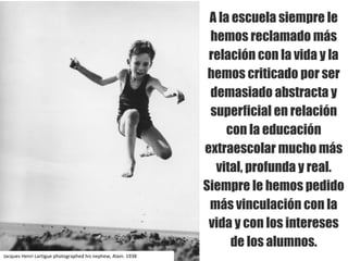 A la escuela siempre le
hemos reclamado más
relación con la vida y la
hemos criticado por ser
demasiado abstracta y
superficial en relación
con la educación
extraescolar mucho más
vital, profunda y real.
Siempre le hemos pedido
más vinculación con la
vida y con los intereses
de los alumnos.
Jacques	Henri	Lartigue photographed his nephew,	Alain.	1938
 