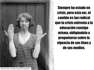 Siempre ha estado en
crisis, pero esta vez, el
cambio es tan radical
que la crisis enfrenta a la
educación consigo
misma, obligándola a
preguntarse sobre la
vigencia de sus fines y
de sus medios.
National Library	of	Ireland https://flic.kr/p/acet7v
 