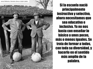 Si la escuela nació
principalmente
instructiva y selectiva,
ahora necesitamos que
sea educativa e
inclusiva. Ya no nos
basta con enseñar lo
básico a unos pocos,
más o menos iguales. Se
trata de formar a todos,
con toda su diversidad, y
hacerlo en el sentido
más amplio de la
palabra.
Janos	Stekovics.	Gemelos	János	e	István	Lukács
 