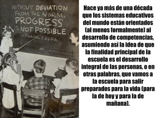Hace ya más de una década
que los sistemas educativos
del mundo están orientados
(al menos formalmente) al
desarrollo de competencias,
asumiendo así la idea de que
la finalidad principal de la
escuela es el desarrollo
integral de las personas, o en
otras palabras, que vamos a
la escuela para salir
preparados para la vida (para
la de hoy y para la de
mañana).
 