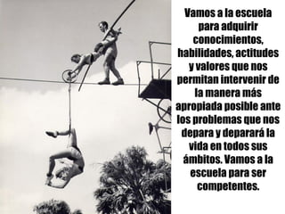 Vamos a la escuela
para adquirir
conocimientos,
habilidades, actitudes
y valores que nos
permitan intervenir de
la manera más
apropiada posible ante
los problemas que nos
depara y deparará la
vida en todos sus
ámbitos. Vamos a la
escuela para ser
competentes.
 