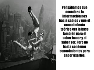 Pensábamos que
acceder a la
información nos
hacía sabios y que el
conocimiento
teórico era la base
también para el
saber hacer y el
saber ser. Pero no
basta con tener
conocimientos para
saber usarlos.
 