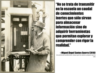 “No se trata de transmitir
en la escuela un caudal
de conocimientos
inertes que sólo sirvan
para almacenar
información sino de
adquirir herramientas
que permitan explorar y
comprender con rigor la
realidad.”
--Miguel Ángel Santos Guerra (2010)
Una	pretensión	problemática:	educar	para	los	valores	y	preparar	para	la	
vida
 