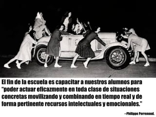 El fin de la escuela es capacitar a nuestros alumnos para
“poder actuar eficazmente en toda clase de situaciones
concretas movilizando y combinando en tiempo real y de
forma pertinente recursos intelectuales y emocionales.”
--Philippe Perrenoud.
 