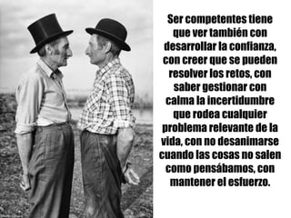 Ser competentes tiene
que ver también con
desarrollar la confianza,
con creer que se pueden
resolver los retos, con
saber gestionar con
calma la incertidumbre
que rodea cualquier
problema relevante de la
vida, con no desanimarse
cuando las cosas no salen
como pensábamos, con
mantener el esfuerzo.
 