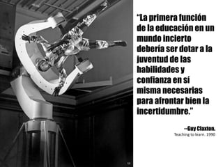 “La primera función
de la educación en un
mundo incierto
debería ser dotar a la
juventud de las
habilidades y
confianza en sí
misma necesarias
para afrontar bien la
incertidumbre.”
--Guy Claxton.
Teaching to	learn.	1990
 