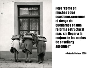 Pero “como en
muchas otras
ocasiones corremos
el riesgo de
quedarnos en una
reforma estructural
más, sin llegar a la
mejora de los modos
de enseñar y
aprender.”
--Antonio Bolívar. 2008
 