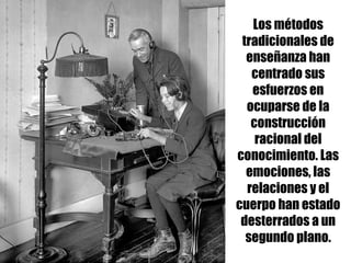 Los métodos
tradicionales de
enseñanza han
centrado sus
esfuerzos en
ocuparse de la
construcción
racional del
conocimiento. Las
emociones, las
relaciones y el
cuerpo han estado
desterrados a un
segundo plano.
 