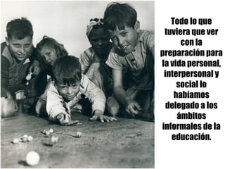 Todo lo que
tuviera que ver
con la
preparación para
la vida personal,
interpersonal y
social lo
habíamos
delegado a los
ámbitos
informales de la
educación.
 