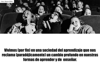 Foto:	Wayne	Miller
Vivimos (por fin) en una sociedad del aprendizaje que nos
reclama (paradójicamente) un cambio profundo en nuestras
formas de aprender y de enseñar.
 