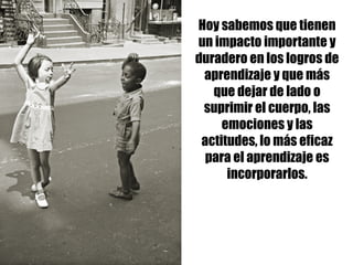 Hoy sabemos que tienen
un impacto importante y
duradero en los logros de
aprendizaje y que más
que dejar de lado o
suprimir el cuerpo, las
emociones y las
actitudes, lo más eficaz
para el aprendizaje es
incorporarlos.
 