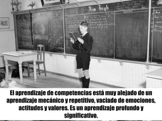 El aprendizaje de competencias está muy alejado de un
aprendizaje mecánico y repetitivo, vaciado de emociones,
actitudes y valores. Es un aprendizaje profundo y
significativo.
 