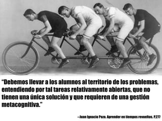 “Debemos llevar a los alumnos al territorio de los problemas,
entendiendo por tal tareas relativamente abiertas, que no
tienen una única solución y que requieren de una gestión
metacognitiva.”
--Juan Ignacio Pozo. Aprender en tiempos revueltos. P.277
 