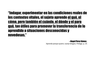 “Indagar, experimentar en las condiciones reales de
los contextos vitales, el sujeto aprende el qué, el
cómo, pero también el cuándo, el dónde y el para
qué, tan útiles para promover la transferencia de lo
aprendido a situaciones desconocidas y
novedosas.”
--Ángel Pérez Gómez.
Aprendo	porque	quiero.	Juanjo	Vergara.	Prólogo.	p.	14
 