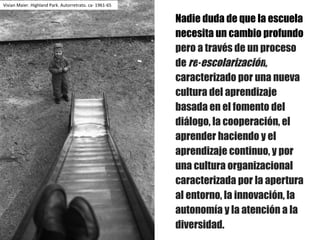 Nadie duda de que la escuela
necesita un cambio profundo
pero a través de un proceso
de re-escolarización,
caracterizado por una nueva
cultura del aprendizaje
basada en el fomento del
diálogo, la cooperación, el
aprender haciendo y el
aprendizaje continuo, y por
una cultura organizacional
caracterizada por la apertura
al entorno, la innovación, la
autonomía y la atención a la
diversidad.
Vivian	Maier.	Highland	Park.	Autorretrato.	ca- 1961-65
 