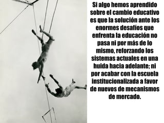 Si algo hemos aprendido
sobre el cambio educativo
es que la solución ante los
enormes desafíos que
enfrenta la educación no
pasa ni por más de lo
mismo, reforzando los
sistemas actuales en una
huida hacia adelante; ni
por acabar con la escuela
institucionalizada a favor
de nuevos de mecanismos
de mercado.
 